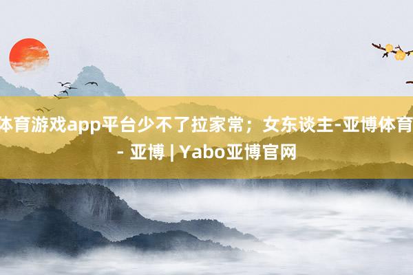 体育游戏app平台少不了拉家常；女东谈主-亚博体育 - 亚博 | Yabo亚博官网