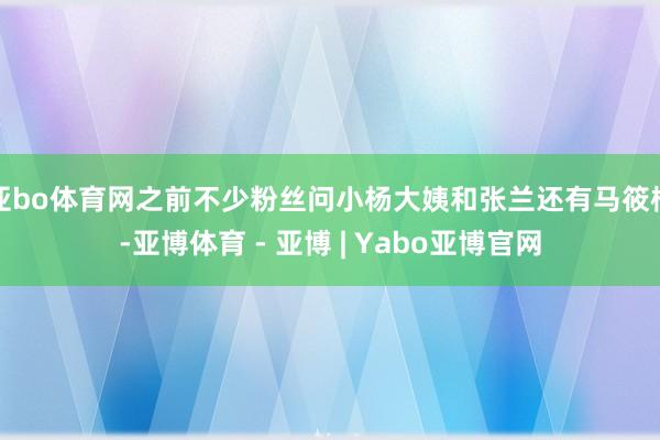 亚bo体育网之前不少粉丝问小杨大姨和张兰还有马筱梅-亚博体育 - 亚博 | Yabo亚博官网