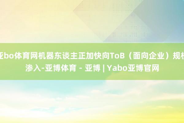 亚bo体育网机器东谈主正加快向ToB（面向企业）规模渗入-亚博体育 - 亚博 | Yabo亚博官网