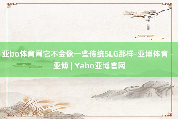 亚bo体育网它不会像一些传统SLG那样-亚博体育 - 亚博 | Yabo亚博官网