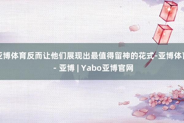 亚博体育反而让他们展现出最值得留神的花式-亚博体育 - 亚博 | Yabo亚博官网
