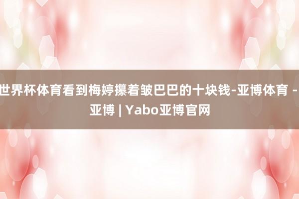 世界杯体育看到梅婷攥着皱巴巴的十块钱-亚博体育 - 亚博 | Yabo亚博官网
