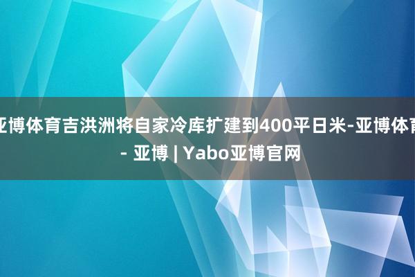 亚博体育吉洪洲将自家冷库扩建到400平日米-亚博体育 - 亚博 | Yabo亚博官网
