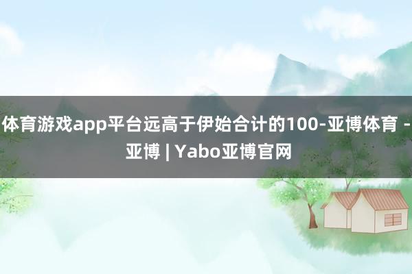 体育游戏app平台远高于伊始合计的100-亚博体育 - 亚博 | Yabo亚博官网