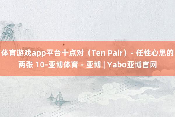 体育游戏app平台十点对（Ten Pair）- 任性心思的两张 10-亚博体育 - 亚博 | Yabo亚博官网