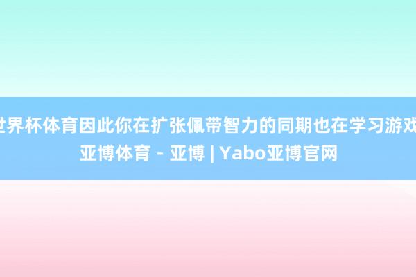 世界杯体育因此你在扩张佩带智力的同期也在学习游戏-亚博体育 - 亚博 | Yabo亚博官网