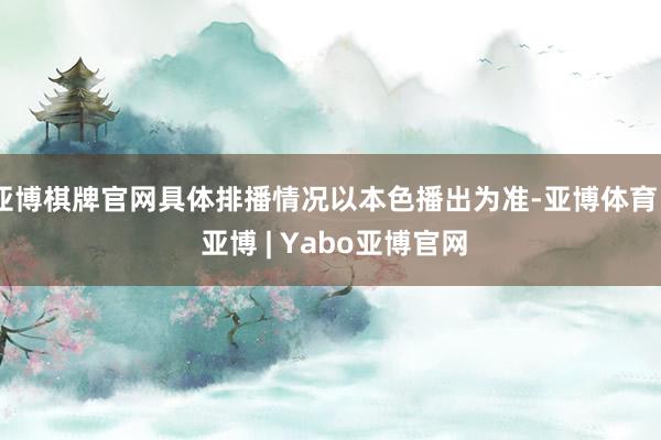 亚博棋牌官网具体排播情况以本色播出为准-亚博体育 - 亚博 | Yabo亚博官网