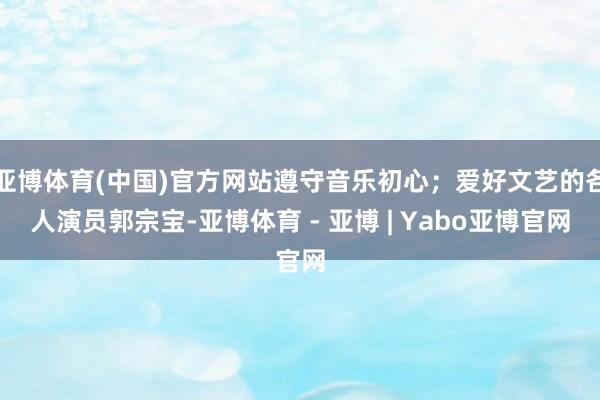 亚博体育(中国)官方网站遵守音乐初心；爱好文艺的各人演员郭宗宝-亚博体育 - 亚博 | Yabo亚博官网