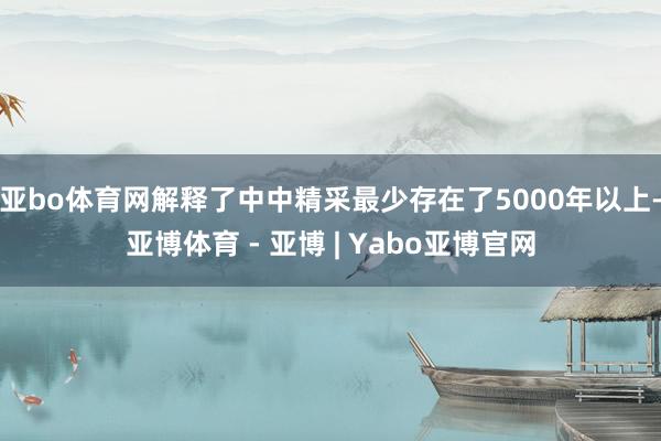 亚bo体育网解释了中中精采最少存在了5000年以上-亚博体育 - 亚博 | Yabo亚博官网