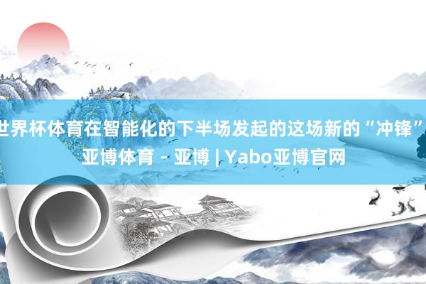 世界杯体育在智能化的下半场发起的这场新的“冲锋”-亚博体育 - 亚博 | Yabo亚博官网