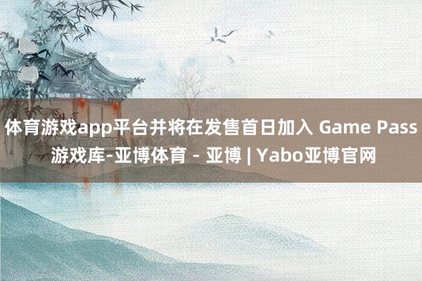 体育游戏app平台并将在发售首日加入 Game Pass 游戏库-亚博体育 - 亚博 | Yabo亚博官网