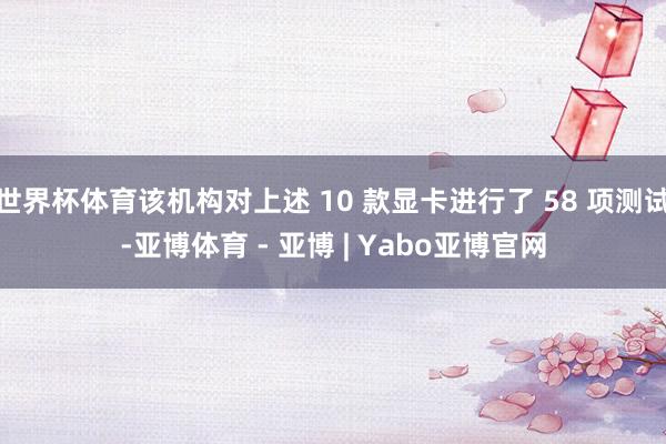 世界杯体育该机构对上述 10 款显卡进行了 58 项测试-亚博体育 - 亚博 | Yabo亚博官网