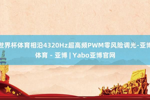 世界杯体育相沿4320Hz超高频PWM零风险调光-亚博体育 - 亚博 | Yabo亚博官网