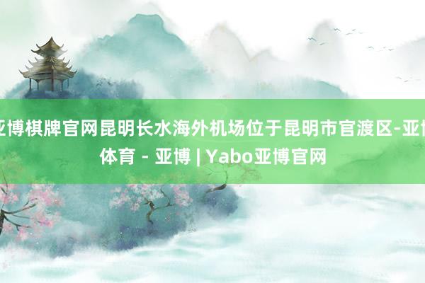 亚博棋牌官网昆明长水海外机场位于昆明市官渡区-亚博体育 - 亚博 | Yabo亚博官网