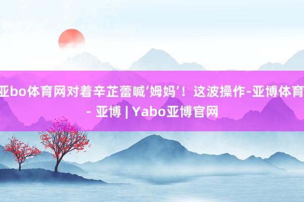 亚bo体育网对着辛芷蕾喊‘姆妈’！这波操作-亚博体育 - 亚博 | Yabo亚博官网