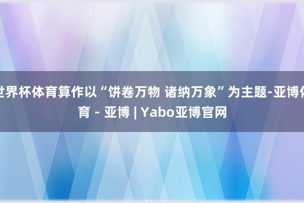 世界杯体育算作以“饼卷万物 诸纳万象”为主题-亚博体育 - 亚博 | Yabo亚博官网
