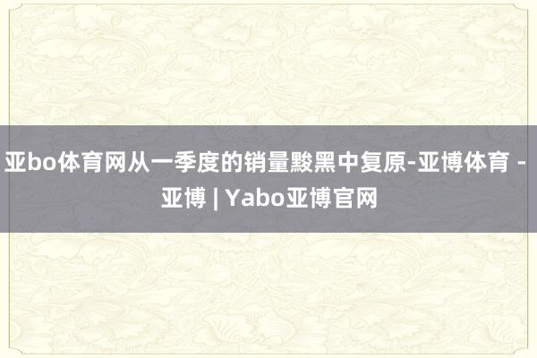 亚bo体育网从一季度的销量黢黑中复原-亚博体育 - 亚博 | Yabo亚博官网