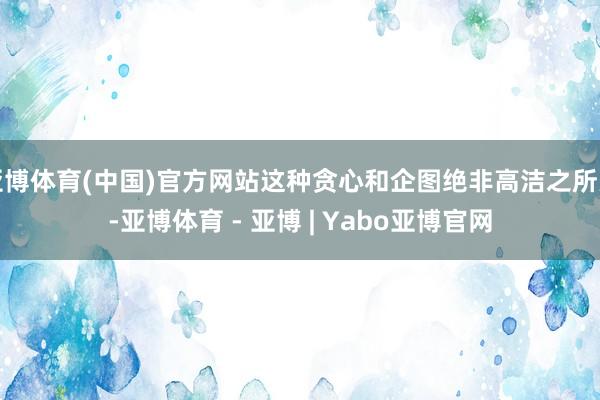 亚博体育(中国)官方网站这种贪心和企图绝非高洁之所为-亚博体育 - 亚博 | Yabo亚博官网