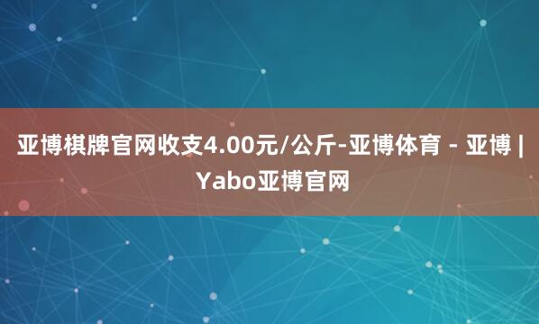 亚博棋牌官网收支4.00元/公斤-亚博体育 - 亚博 | Yabo亚博官网