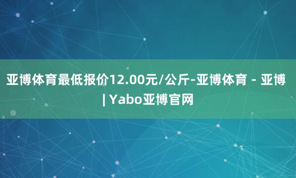 亚博体育最低报价12.00元/公斤-亚博体育 - 亚博 | Yabo亚博官网