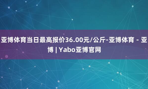 亚博体育当日最高报价36.00元/公斤-亚博体育 - 亚博 | Yabo亚博官网