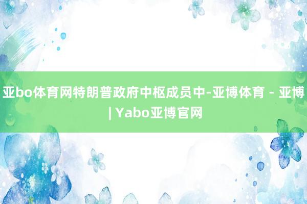 亚bo体育网特朗普政府中枢成员中-亚博体育 - 亚博 | Yabo亚博官网
