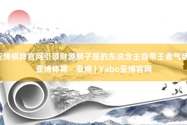 亚博棋牌官网引颈财源狮子座的东说念主自带王者气场-亚博体育 - 亚博 | Yabo亚博官网