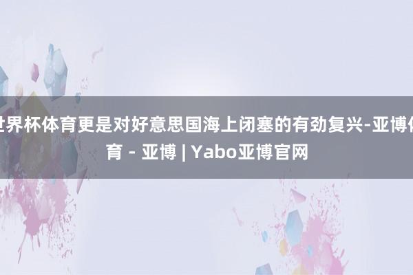 世界杯体育更是对好意思国海上闭塞的有劲复兴-亚博体育 - 亚博 | Yabo亚博官网