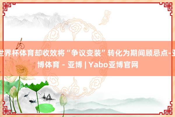世界杯体育却收效将“争议变装”转化为期间顾忌点-亚博体育 - 亚博 | Yabo亚博官网