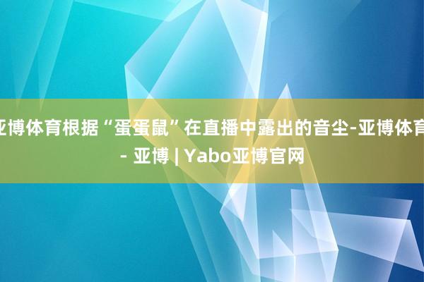 亚博体育根据“蛋蛋鼠”在直播中露出的音尘-亚博体育 - 亚博 | Yabo亚博官网