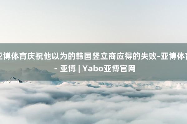 亚博体育庆祝他以为的韩国竖立商应得的失败-亚博体育 - 亚博 | Yabo亚博官网