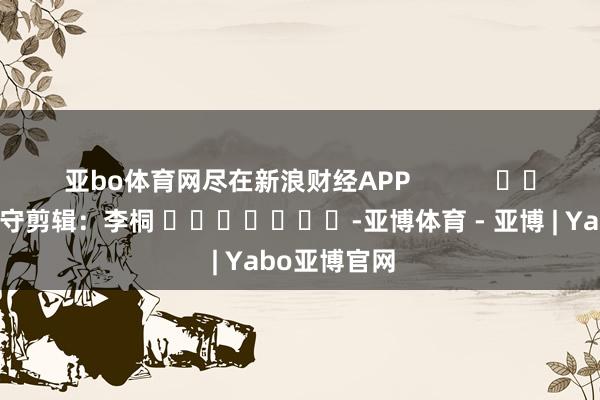 亚bo体育网尽在新浪财经APP            						职守剪辑：李桐 							-亚博体育 - 亚博 | Yabo亚博官网