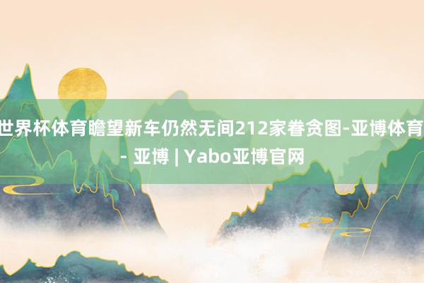 世界杯体育瞻望新车仍然无间212家眷贪图-亚博体育 - 亚博 | Yabo亚博官网