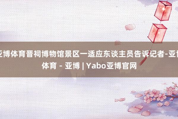 亚博体育晋祠博物馆景区一适应东谈主员告诉记者-亚博体育 - 亚博 | Yabo亚博官网
