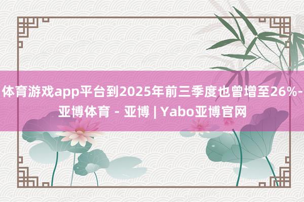 体育游戏app平台到2025年前三季度也曾增至26%-亚博体育 - 亚博 | Yabo亚博官网