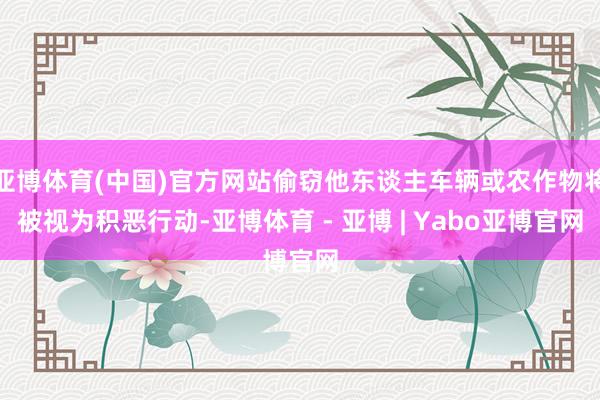 亚博体育(中国)官方网站偷窃他东谈主车辆或农作物将被视为积恶行动-亚博体育 - 亚博 | Yabo亚博官网