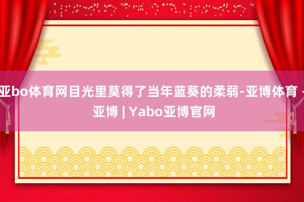 亚bo体育网目光里莫得了当年蓝葵的柔弱-亚博体育 - 亚博 | Yabo亚博官网