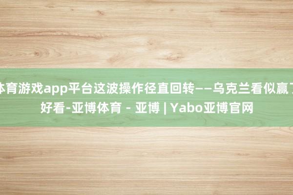 体育游戏app平台这波操作径直回转——乌克兰看似赢了好看-亚博体育 - 亚博 | Yabo亚博官网