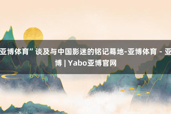 亚博体育”谈及与中国影迷的铭记蓦地-亚博体育 - 亚博 | Yabo亚博官网