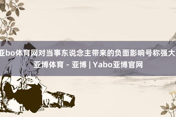 亚bo体育网对当事东说念主带来的负面影响号称强大-亚博体育 - 亚博 | Yabo亚博官网