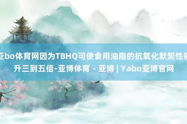 亚bo体育网因为TBHQ可使食用油脂的抗氧化默契性擢升三到五倍-亚博体育 - 亚博 | Yabo亚博官网