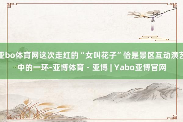 亚bo体育网这次走红的“女叫花子”恰是景区互动演艺中的一环-亚博体育 - 亚博 | Yabo亚博官网