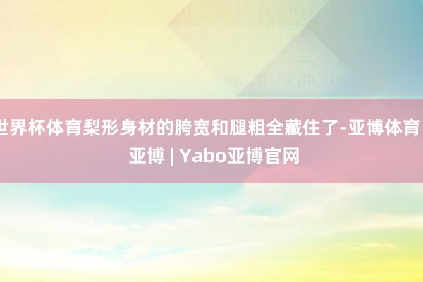 世界杯体育梨形身材的胯宽和腿粗全藏住了-亚博体育 - 亚博 | Yabo亚博官网