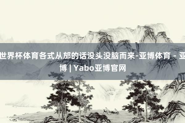 世界杯体育各式从邡的话没头没脑而来-亚博体育 - 亚博 | Yabo亚博官网