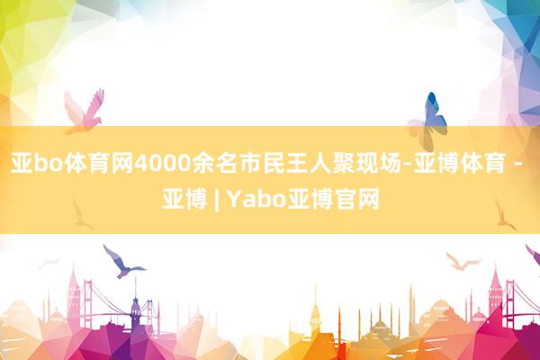 亚bo体育网4000余名市民王人聚现场-亚博体育 - 亚博 | Yabo亚博官网