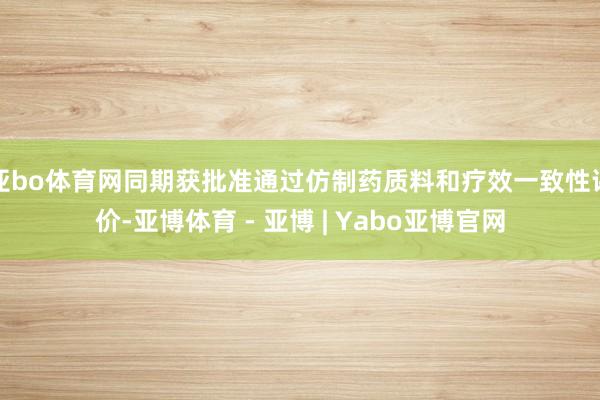 亚bo体育网同期获批准通过仿制药质料和疗效一致性评价-亚博体育 - 亚博 | Yabo亚博官网