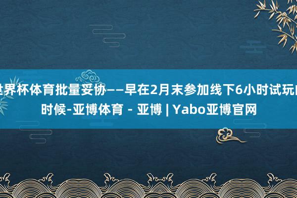 世界杯体育批量妥协——早在2月末参加线下6小时试玩的时候-亚博体育 - 亚博 | Yabo亚博官网