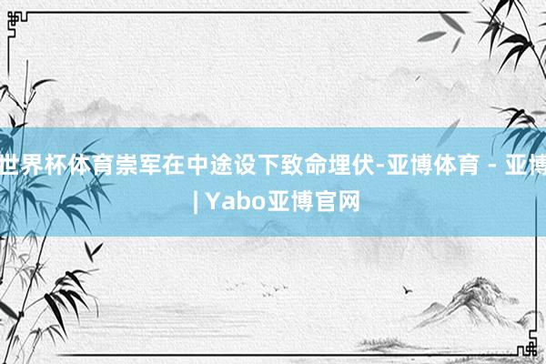 世界杯体育崇军在中途设下致命埋伏-亚博体育 - 亚博 | Yabo亚博官网