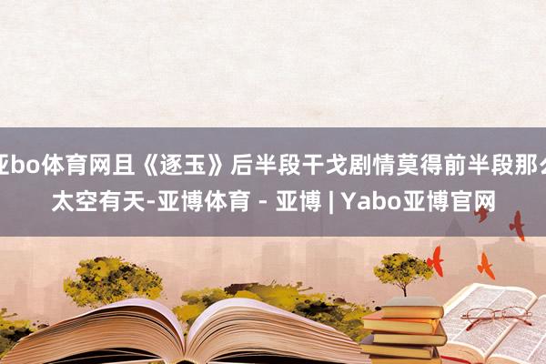 亚bo体育网且《逐玉》后半段干戈剧情莫得前半段那么太空有天-亚博体育 - 亚博 | Yabo亚博官网