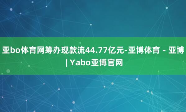 亚bo体育网筹办现款流44.77亿元-亚博体育 - 亚博 | Yabo亚博官网